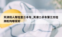 天津找人帮检查二手车_天津二手车第三方检测机构哪家好