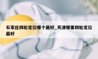 石家庄四轮定位哪个最好_天津哪里四轮定位最好