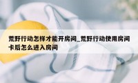 荒野行动怎样才能开房间_荒野行动使用房间卡后怎么进入房间