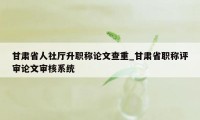 甘肃省人社厅升职称论文查重_甘肃省职称评审论文审核系统