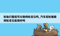 轮胎打磨后可以做四轮定位吗_汽车后轮偏磨四轮定位能做好吗