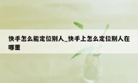 快手怎么能定位别人_快手上怎么定位别人在哪里