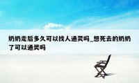 奶奶走后多久可以找人通灵吗_想死去的奶奶了可以通灵吗