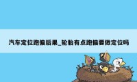 汽车定位跑偏后果_轮胎有点跑偏要做定位吗