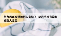 华为怎么知道被别人定位了_华为手机有没有被别人定位