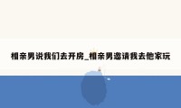 相亲男说我们去开房_相亲男邀请我去他家玩