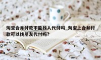 淘宝合并付款不能找人代付吗_淘宝上合并付款可以找朋友代付吗?