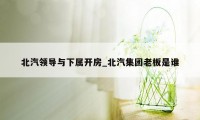 北汽领导与下属开房_北汽集团老板是谁