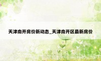 天津南开房价新动态_天津南开区最新房价