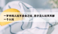 一岁半找人玩不会自己玩_孩子没人玩天天都一个人玩