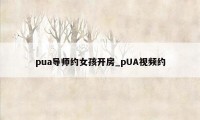 pua导师约女孩开房_pUA视频约