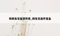 和网友见面到开房_网友见面开盲盒