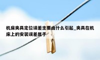 机床夹具定位误差主要由什么引起_夹具在机床上的安装误差属于