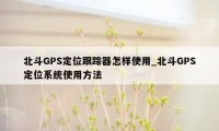 北斗GPS定位跟踪器怎样使用_北斗GPS定位系统使用方法