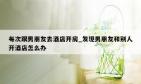 每次跟男朋友去酒店开房_发现男朋友和别人开酒店怎么办