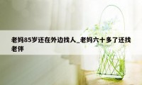 老妈85岁还在外边找人_老妈六十多了还找老伴