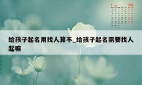 给孩子起名用找人算不_给孩子起名需要找人起嘛