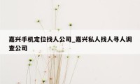 嘉兴手机定位找人公司_嘉兴私人找人寻人调查公司