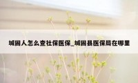 城固人怎么查社保医保_城固县医保局在哪里