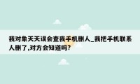 我对象天天误会查我手机删人_我把手机联系人删了,对方会知道吗?