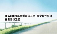 什么app可以查看定位卫星_哪个软件可以查看定位卫星