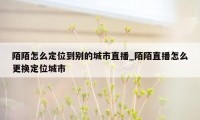 陌陌怎么定位到别的城市直播_陌陌直播怎么更换定位城市