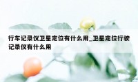 行车记录仪卫星定位有什么用_卫星定位行驶记录仪有什么用