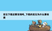 定位下载还要交钱吗_下载的定位为什么要收费