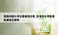 电信内部人可以查通话记录_在电信公司能查出通话记录吗