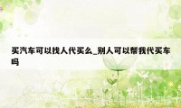 买汽车可以找人代买么_别人可以帮我代买车吗