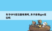 车子GPS定位器有用吗_车子自带gps定位吗