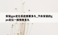 安装gps定位系统需要多久_汽车安装的gps定位一般使用多久