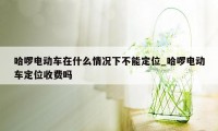 哈啰电动车在什么情况下不能定位_哈啰电动车定位收费吗