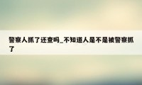 警察人抓了还查吗_不知道人是不是被警察抓了