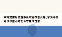 荣耀定位后位置不及时更改怎么办_华为手机定位位置不对怎么才能改过来