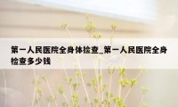 第一人民医院全身体捡查_第一人民医院全身检查多少钱