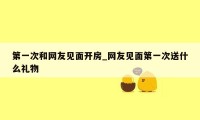 第一次和网友见面开房_网友见面第一次送什么礼物