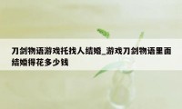 刀剑物语游戏托找人结婚_游戏刀剑物语里面结婚得花多少钱