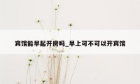 宾馆能早起开房吗_早上可不可以开宾馆