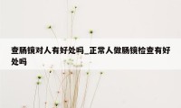 查肠镜对人有好处吗_正常人做肠镜检查有好处吗