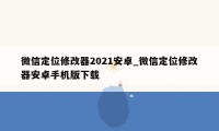 微信定位修改器2021安卓_微信定位修改器安卓手机版下载