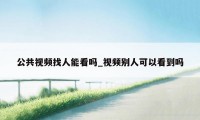 公共视频找人能看吗_视频别人可以看到吗