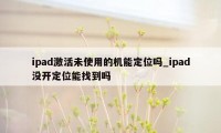 ipad激活未使用的机能定位吗_ipad没开定位能找到吗