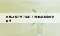 恋爱15天开房正常吗_打胎15天同房会怎么样