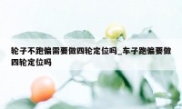 轮子不跑偏需要做四轮定位吗_车子跑偏要做四轮定位吗