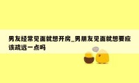 男友经常见面就想开房_男朋友见面就想要应该疏远一点吗