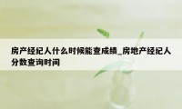 房产经纪人什么时候能查成绩_房地产经纪人分数查询时间