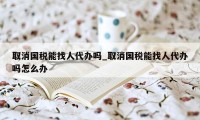 取消国税能找人代办吗_取消国税能找人代办吗怎么办