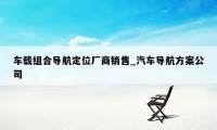 车载组合导航定位厂商销售_汽车导航方案公司