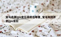 宝马启用gps定位系统在哪里_宝马如何开启gps定位